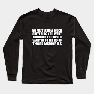 No matter how much suffering you went through, you never wanted to let go of those memories Long Sleeve T-Shirt